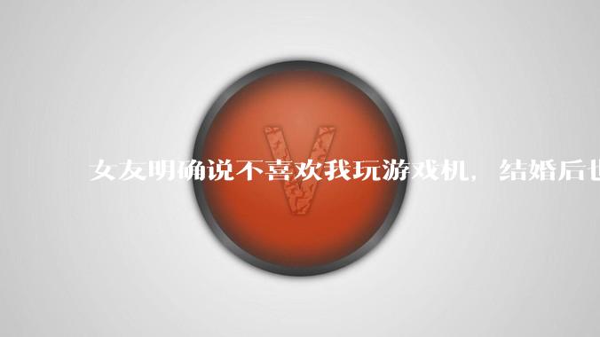 女友明确说不喜欢我玩游戏机，结婚后也不允许我买游戏机，并且跟我吵架了，该如何是好？
